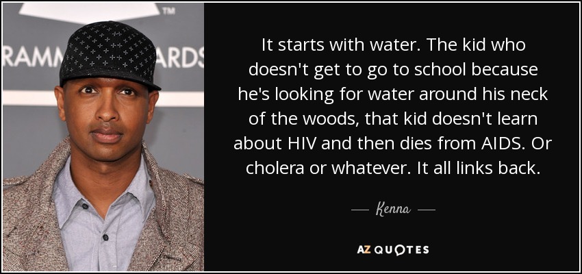 It starts with water. The kid who doesn't get to go to school because he's looking for water around his neck of the woods, that kid doesn't learn about HIV and then dies from AIDS. Or cholera or whatever. It all links back. - Kenna