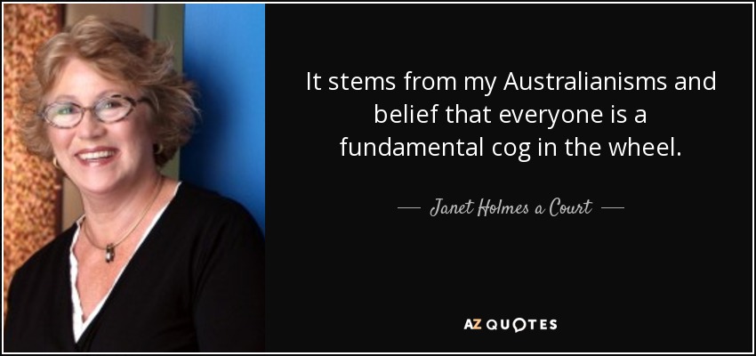 It stems from my Australianisms and belief that everyone is a fundamental cog in the wheel. - Janet Holmes a Court