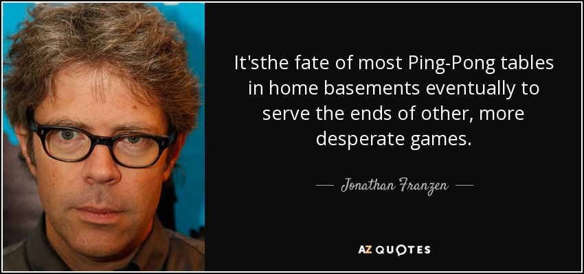 It'sthe fate of most Ping-Pong tables in home basements eventually to serve the ends of other, more desperate games. - Jonathan Franzen