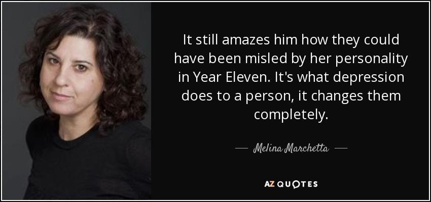 It still amazes him how they could have been misled by her personality in Year Eleven. It's what depression does to a person, it changes them completely. - Melina Marchetta