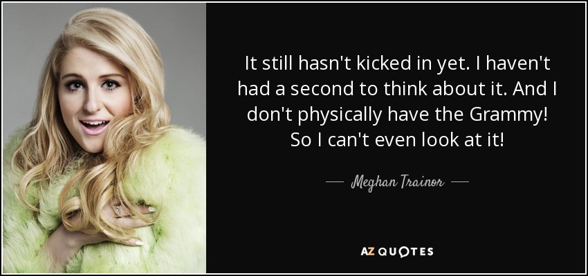 It still hasn't kicked in yet. I haven't had a second to think about it. And I don't physically have the Grammy! So I can't even look at it! - Meghan Trainor