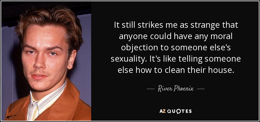 It still strikes me as strange that anyone could have any moral objection to someone else's sexuality. It's like telling someone else how to clean their house. - River Phoenix