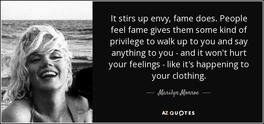 It stirs up envy, fame does. People feel fame gives them some kind of privilege to walk up to you and say anything to you - and it won't hurt your feelings - like it's happening to your clothing. - Marilyn Monroe