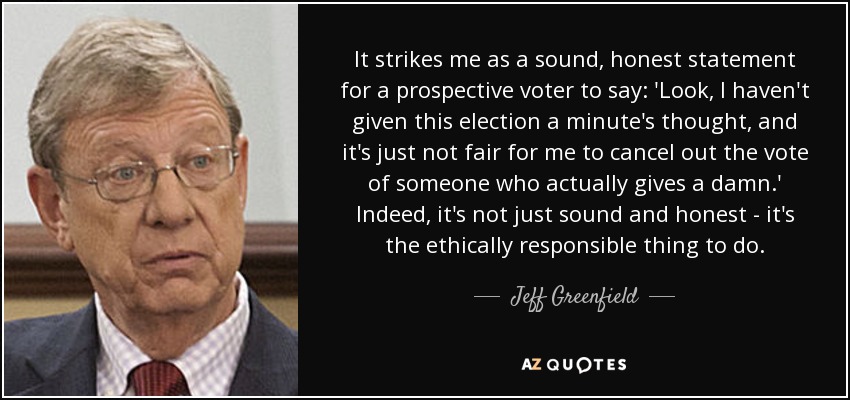 It strikes me as a sound, honest statement for a prospective voter to say: 'Look, I haven't given this election a minute's thought, and it's just not fair for me to cancel out the vote of someone who actually gives a damn.' Indeed, it's not just sound and honest - it's the ethically responsible thing to do. - Jeff Greenfield