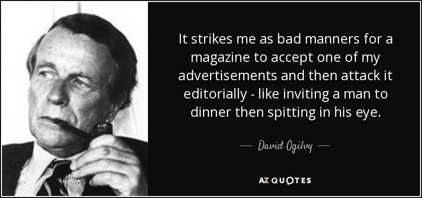 It strikes me as bad manners for a magazine to accept one of my advertisements and then attack it editorially - like inviting a man to dinner then spitting in his eye. - David Ogilvy