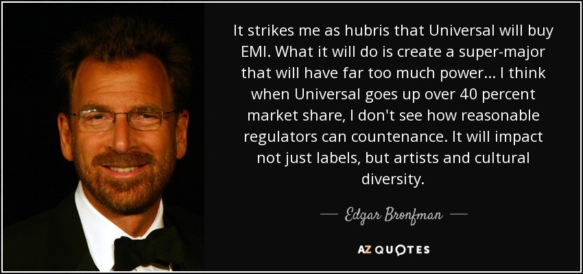 It strikes me as hubris that Universal will buy EMI. What it will do is create a super-major that will have far too much power... I think when Universal goes up over 40 percent market share, I don't see how reasonable regulators can countenance. It will impact not just labels, but artists and cultural diversity. - Edgar Bronfman, Jr.