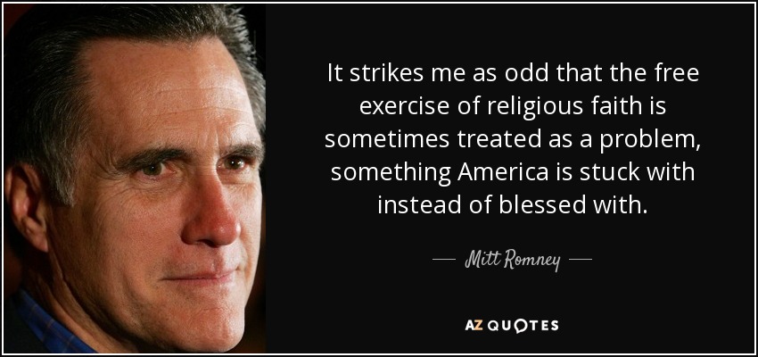 It strikes me as odd that the free exercise of religious faith is sometimes treated as a problem, something America is stuck with instead of blessed with. - Mitt Romney