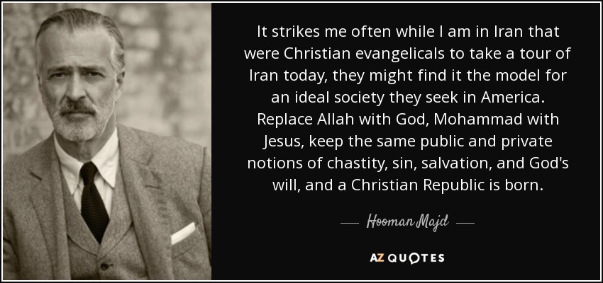 It strikes me often while I am in Iran that were Christian evangelicals to take a tour of Iran today, they might find it the model for an ideal society they seek in America. Replace Allah with God, Mohammad with Jesus, keep the same public and private notions of chastity, sin, salvation, and God's will, and a Christian Republic is born. - Hooman Majd