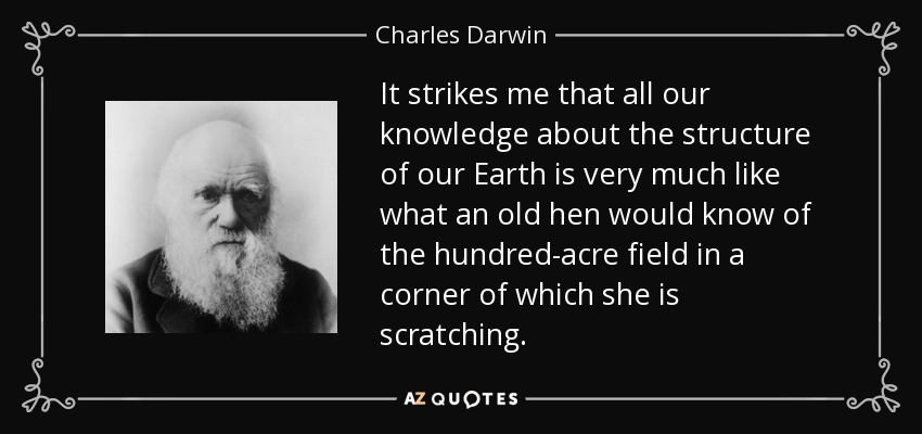 It strikes me that all our knowledge about the structure of our Earth is very much like what an old hen would know of the hundred-acre field in a corner of which she is scratching. - Charles Darwin