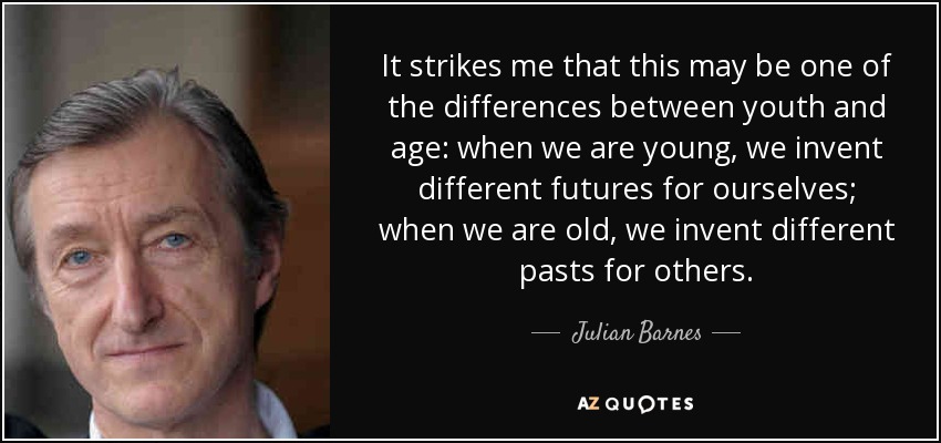 It strikes me that this may be one of the differences between youth and age: when we are young, we invent different futures for ourselves; when we are old, we invent different pasts for others. - Julian Barnes