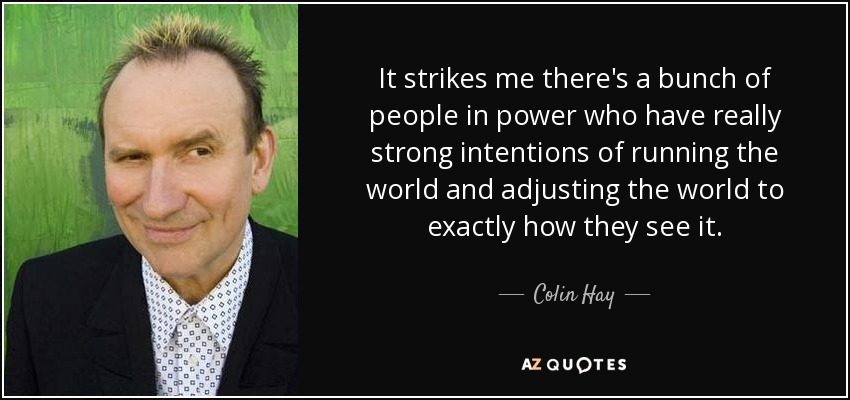 It strikes me there's a bunch of people in power who have really strong intentions of running the world and adjusting the world to exactly how they see it. - Colin Hay