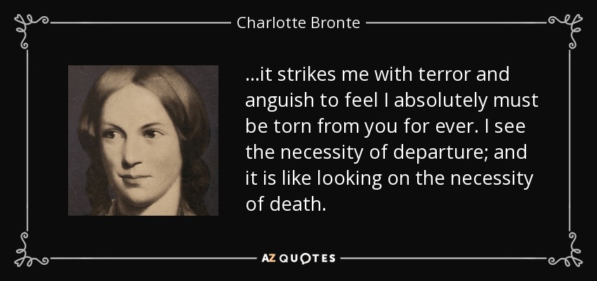 ...it strikes me with terror and anguish to feel I absolutely must be torn from you for ever. I see the necessity of departure; and it is like looking on the necessity of death. - Charlotte Bronte