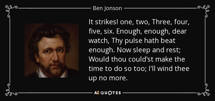It strikes! one, two, Three, four, five, six. Enough, enough, dear watch, Thy pulse hath beat enough. Now sleep and rest; Would thou could'st make the time to do so too; I'll wind thee up no more. - Ben Jonson