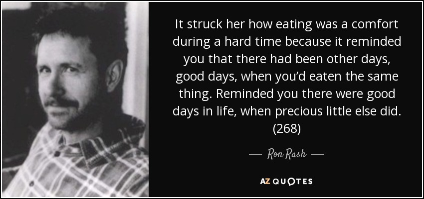 It struck her how eating was a comfort during a hard time because it reminded you that there had been other days, good days, when you’d eaten the same thing. Reminded you there were good days in life, when precious little else did. (268) - Ron Rash