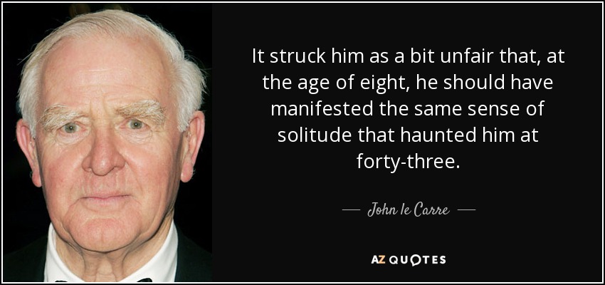 It struck him as a bit unfair that, at the age of eight, he should have manifested the same sense of solitude that haunted him at forty-three. - John le Carre