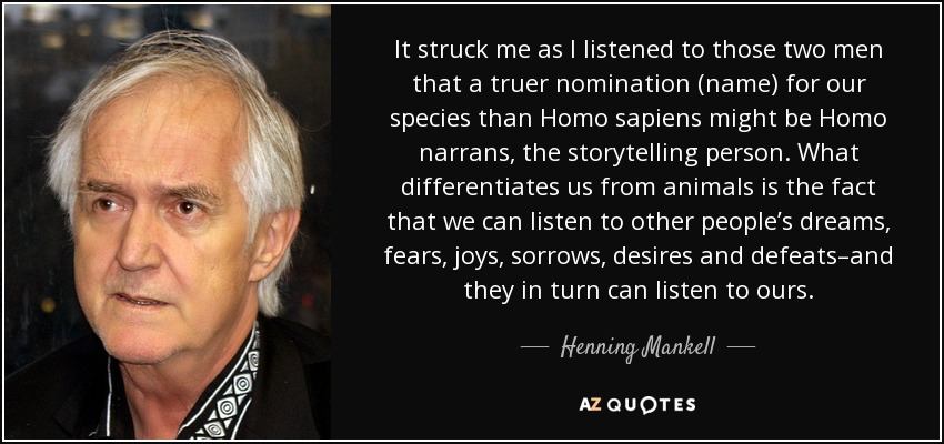 It struck me as I listened to those two men that a truer nomination (name) for our species than Homo sapiens might be Homo narrans, the storytelling person. What differentiates us from animals is the fact that we can listen to other people’s dreams, fears, joys, sorrows, desires and defeats–and they in turn can listen to ours. - Henning Mankell