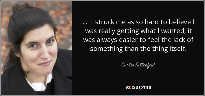 ... it struck me as so hard to believe I was really getting what I wanted; it was always easier to feel the lack of something than the thing itself. - Curtis Sittenfeld