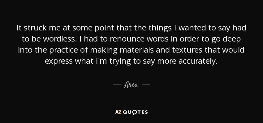 It struck me at some point that the things I wanted to say had to be wordless. I had to renounce words in order to go deep into the practice of making materials and textures that would express what I'm trying to say more accurately. - Arca