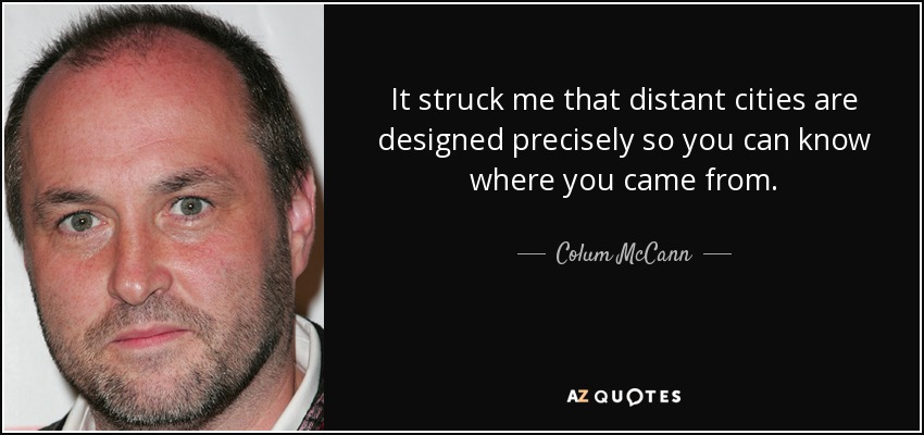 It struck me that distant cities are designed precisely so you can know where you came from. - Colum McCann