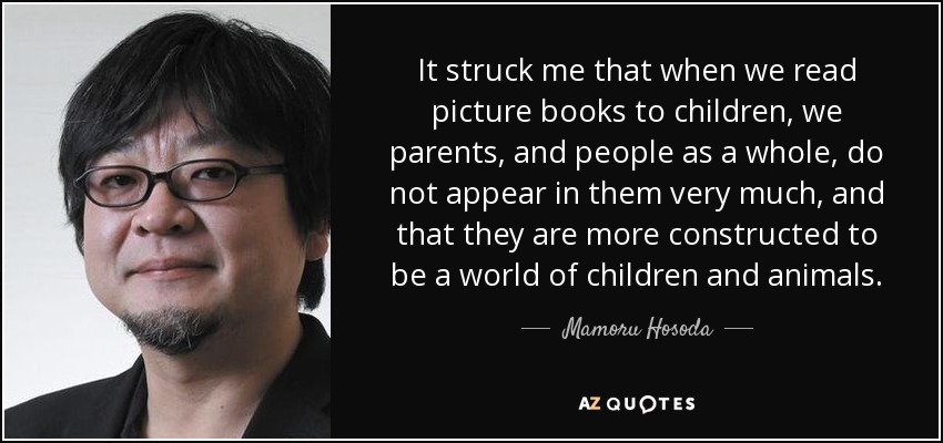 It struck me that when we read picture books to children, we parents, and people as a whole, do not appear in them very much, and that they are more constructed to be a world of children and animals. - Mamoru Hosoda