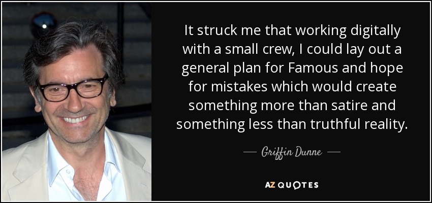 It struck me that working digitally with a small crew, I could lay out a general plan for Famous and hope for mistakes which would create something more than satire and something less than truthful reality. - Griffin Dunne