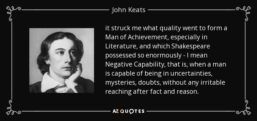 it struck me what quality went to form a Man of Achievement, especially in Literature, and which Shakespeare possessed so enormously - I mean Negative Capability, that is, when a man is capable of being in uncertainties, mysteries, doubts, without any irritable reaching after fact and reason. - John Keats