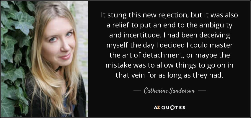 It stung this new rejection, but it was also a relief to put an end to the ambiguity and incertitude. I had been deceiving myself the day I decided I could master the art of detachment, or maybe the mistake was to allow things to go on in that vein for as long as they had. - Catherine Sanderson
