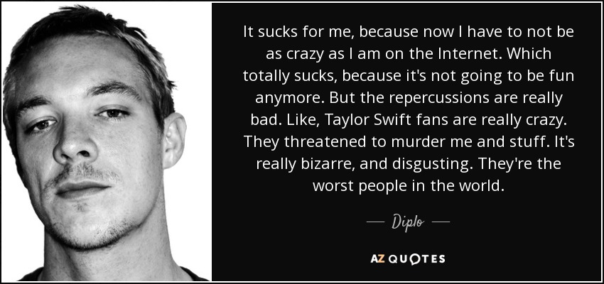 It sucks for me, because now I have to not be as crazy as I am on the Internet. Which totally sucks, because it's not going to be fun anymore. But the repercussions are really bad. Like, Taylor Swift fans are really crazy. They threatened to murder me and stuff. It's really bizarre, and disgusting. They're the worst people in the world. - Diplo