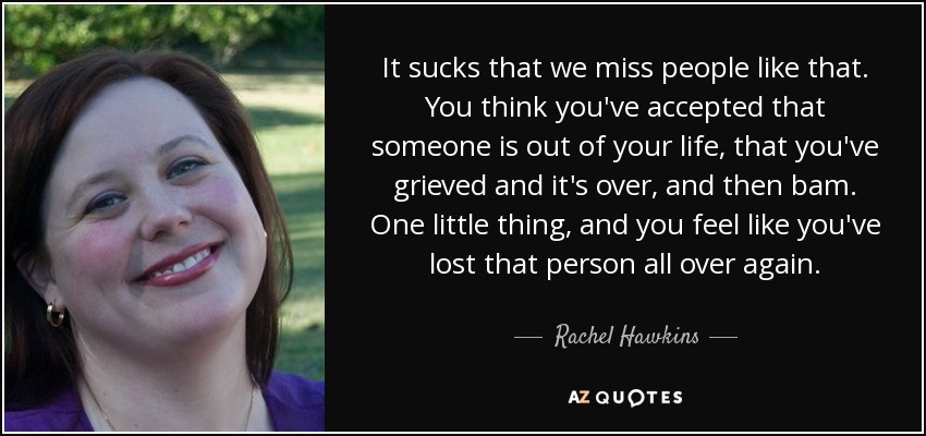 It sucks that we miss people like that. You think you've accepted that someone is out of your life, that you've grieved and it's over, and then bam. One little thing, and you feel like you've lost that person all over again. - Rachel Hawkins