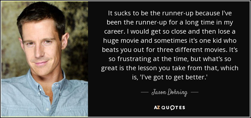 It sucks to be the runner-up because I've been the runner-up for a long time in my career. I would get so close and then lose a huge movie and sometimes it's one kid who beats you out for three different movies. It's so frustrating at the time, but what's so great is the lesson you take from that, which is, 'I've got to get better.' - Jason Dohring