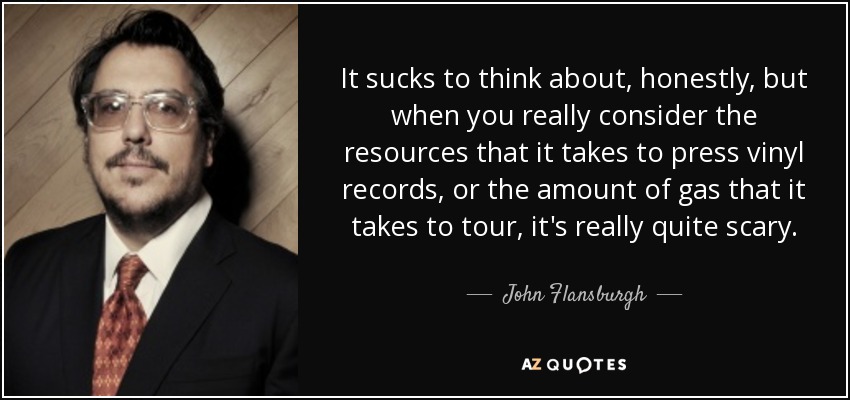 It sucks to think about, honestly, but when you really consider the resources that it takes to press vinyl records, or the amount of gas that it takes to tour, it's really quite scary. - John Flansburgh