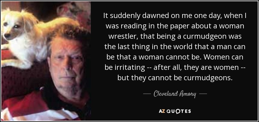 It suddenly dawned on me one day, when I was reading in the paper about a woman wrestler, that being a curmudgeon was the last thing in the world that a man can be that a woman cannot be. Women can be irritating -- after all, they are women -- but they cannot be curmudgeons. - Cleveland Amory