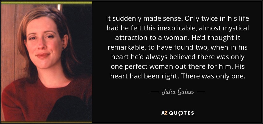 It suddenly made sense. Only twice in his life had he felt this inexplicable, almost mystical attraction to a woman. He’d thought it remarkable, to have found two, when in his heart he’d always believed there was only one perfect woman out there for him. His heart had been right. There was only one. - Julia Quinn