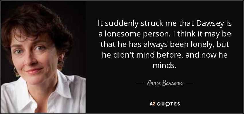 It suddenly struck me that Dawsey is a lonesome person. I think it may be that he has always been lonely, but he didn't mind before, and now he minds. - Annie Barrows