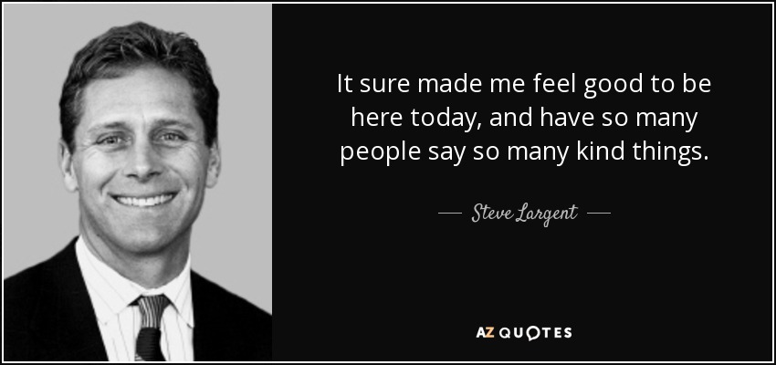 It sure made me feel good to be here today, and have so many people say so many kind things. - Steve Largent