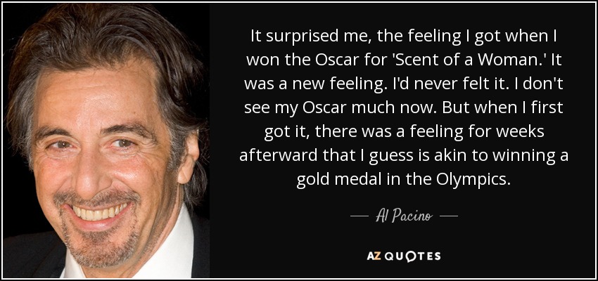 It surprised me, the feeling I got when I won the Oscar for 'Scent of a Woman.' It was a new feeling. I'd never felt it. I don't see my Oscar much now. But when I first got it, there was a feeling for weeks afterward that I guess is akin to winning a gold medal in the Olympics. - Al Pacino
