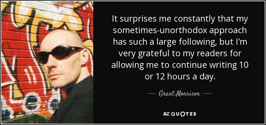 It surprises me constantly that my sometimes-unorthodox approach has such a large following, but I'm very grateful to my readers for allowing me to continue writing 10 or 12 hours a day. - Grant Morrison