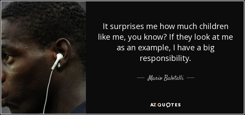It surprises me how much children like me, you know? If they look at me as an example, I have a big responsibility. - Mario Balotelli