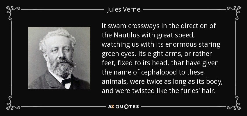 It swam crossways in the direction of the Nautilus with great speed, watching us with its enormous staring green eyes. Its eight arms, or rather feet, fixed to its head, that have given the name of cephalopod to these animals, were twice as long as its body, and were twisted like the furies' hair. - Jules Verne