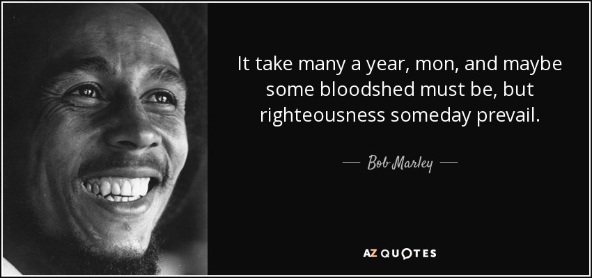 It take many a year, mon, and maybe some bloodshed must be, but righteousness someday prevail. - Bob Marley