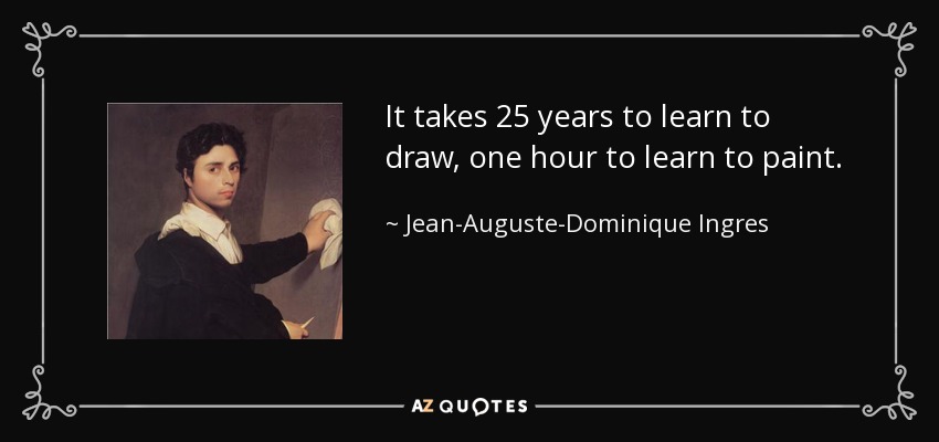It takes 25 years to learn to draw, one hour to learn to paint. - Jean-Auguste-Dominique Ingres