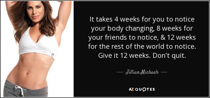 It takes 4 weeks for you to notice your body changing, 8 weeks for your friends to notice, & 12 weeks for the rest of the world to notice. Give it 12 weeks. Don't quit. - Jillian Michaels