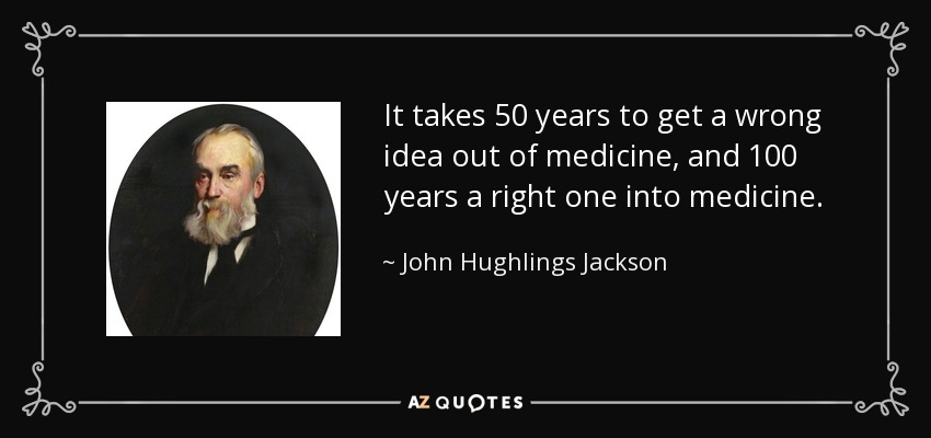 It takes 50 years to get a wrong idea out of medicine, and 100 years a right one into medicine. - John Hughlings Jackson