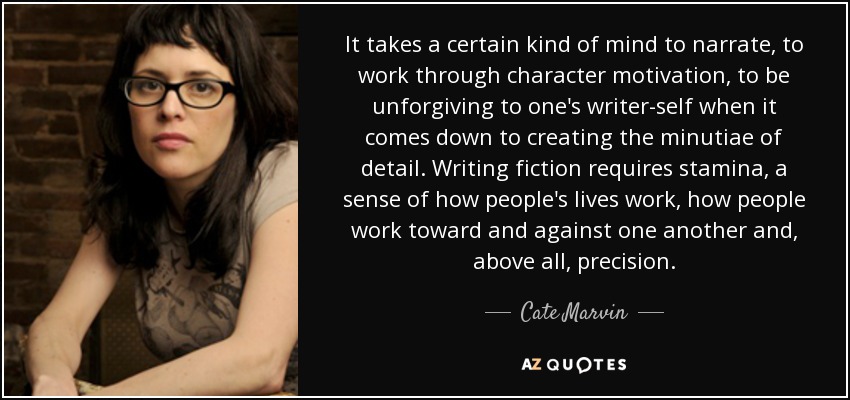 It takes a certain kind of mind to narrate, to work through character motivation, to be unforgiving to one's writer-self when it comes down to creating the minutiae of detail. Writing fiction requires stamina, a sense of how people's lives work, how people work toward and against one another and, above all, precision. - Cate Marvin