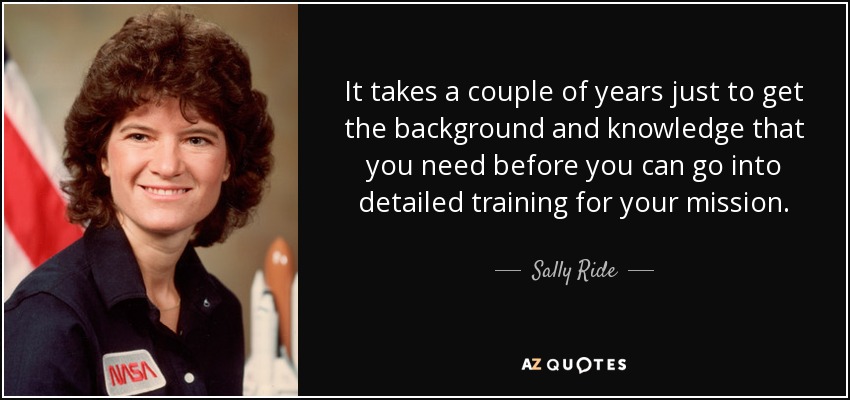 It takes a couple of years just to get the background and knowledge that you need before you can go into detailed training for your mission. - Sally Ride