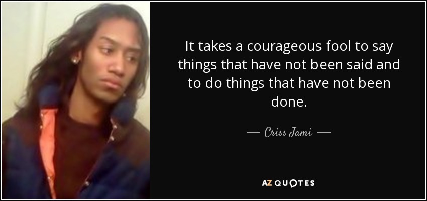It takes a courageous fool to say things that have not been said and to do things that have not been done. - Criss Jami