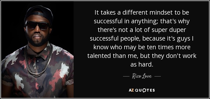 It takes a different mindset to be successful in anything; that's why there's not a lot of super duper successful people, because it's guys I know who may be ten times more talented than me, but they don't work as hard. - Rico Love