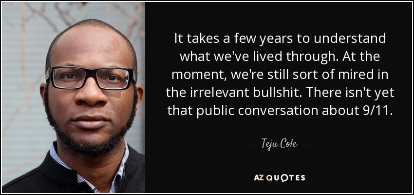 It takes a few years to understand what we've lived through. At the moment, we're still sort of mired in the irrelevant bullshit. There isn't yet that public conversation about 9/11. - Teju Cole