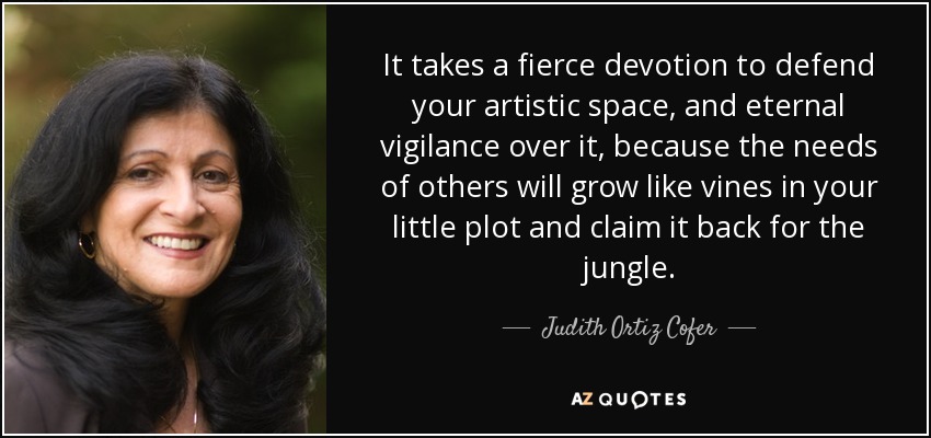 It takes a fierce devotion to defend your artistic space, and eternal vigilance over it, because the needs of others will grow like vines in your little plot and claim it back for the jungle. - Judith Ortiz Cofer