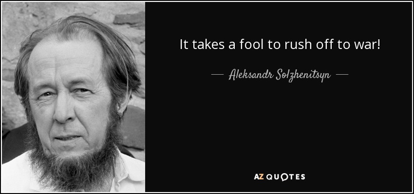 It takes a fool to rush off to war! - Aleksandr Solzhenitsyn